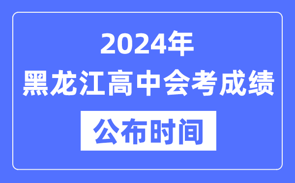 2024年黑龍江會考成績公布時間,黑龍江會考成績什么時候出來？